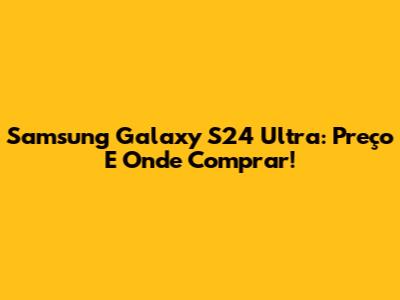 Samsung Galaxy S24 Ultra: Preço E Onde Comprar!