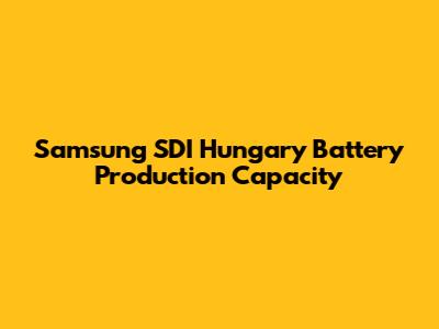 Samsung SDI Hungary Battery Production Capacity