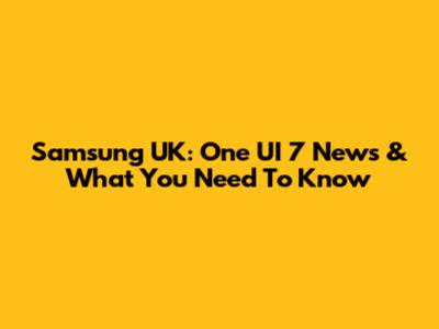 Samsung UK: One UI 7 News & What You Need To Know