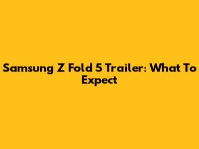 Samsung Z Fold 5 Trailer: What To Expect