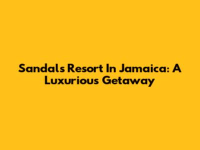 Sandals Resort In Jamaica: A Luxurious Getaway