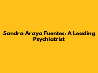 Sandra Araya Fuentes: A Leading Psychiatrist