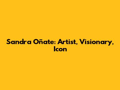 Sandra Oñate: Artist, Visionary, Icon