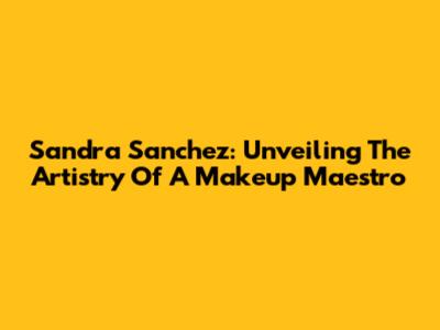 Sandra Sanchez: Unveiling The Artistry Of A Makeup Maestro