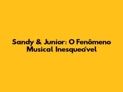 Sandy & Junior: O Fenômeno Musical Inesquecível
