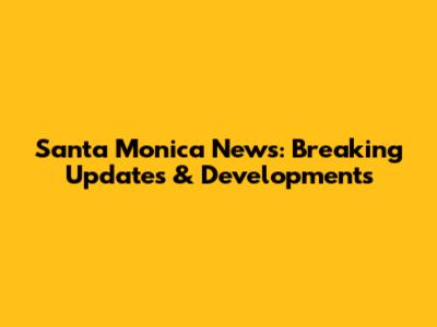 Santa Monica News: Breaking Updates & Developments
