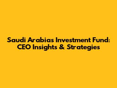 Saudi Arabia's Investment Fund: CEO Insights & Strategies
