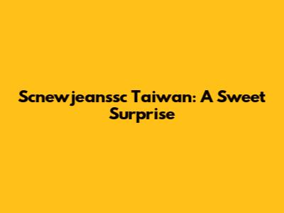 Scnewjeanssc Taiwan: A Sweet Surprise
