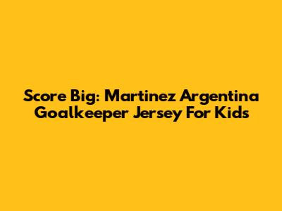 Score Big: Martinez Argentina Goalkeeper Jersey For Kids