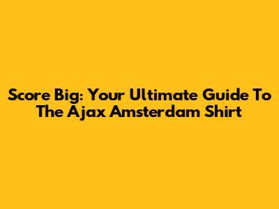 Score Big: Your Ultimate Guide To The Ajax Amsterdam Shirt