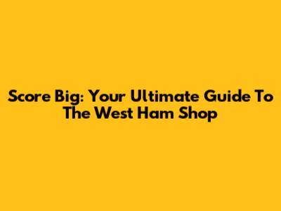 Score Big: Your Ultimate Guide To The West Ham Shop
