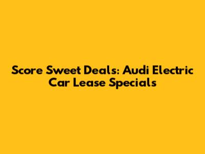 Score Sweet Deals: Audi Electric Car Lease Specials