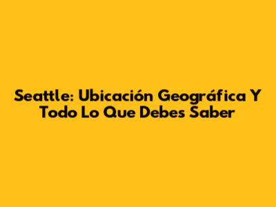 Seattle: Ubicación Geográfica Y Todo Lo Que Debes Saber