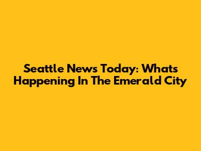 Seattle News Today: What's Happening In The Emerald City