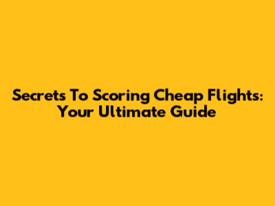 Secrets To Scoring Cheap Flights: Your Ultimate Guide