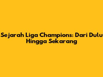 Sejarah Liga Champions: Dari Dulu Hingga Sekarang
