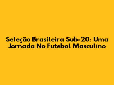 Seleção Brasileira Sub-20: Uma Jornada No Futebol Masculino