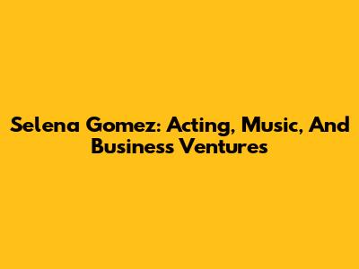 Selena Gomez: Acting, Music, And Business Ventures