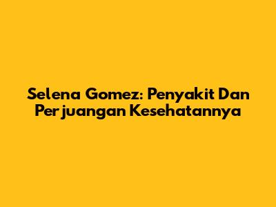 Selena Gomez: Penyakit Dan Perjuangan Kesehatannya