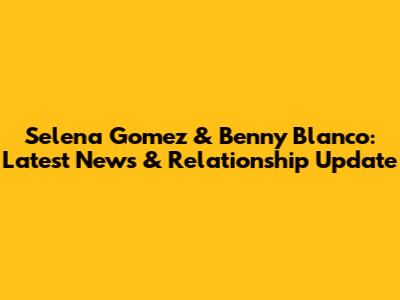Selena Gomez & Benny Blanco: Latest News & Relationship Update
