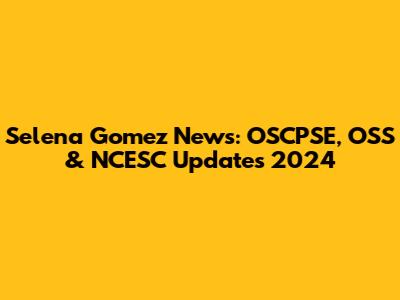 Selena Gomez News: OSCPSE, OSS & NCESC Updates 2024