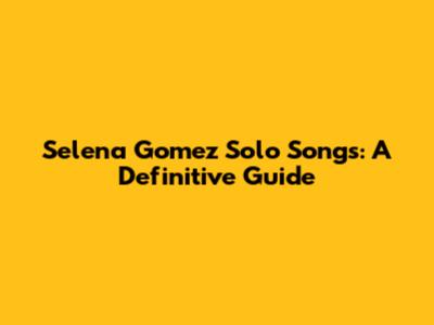 Selena Gomez Solo Songs: A Definitive Guide