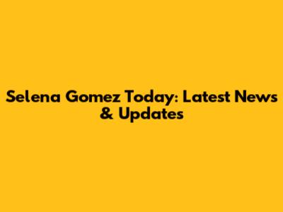Selena Gomez Today: Latest News & Updates