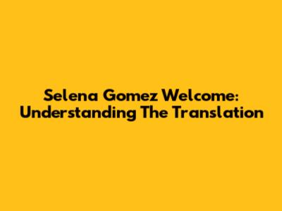 Selena Gomez Welcome: Understanding The Translation