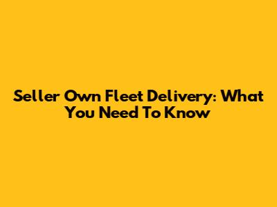 Seller Own Fleet Delivery: What You Need To Know