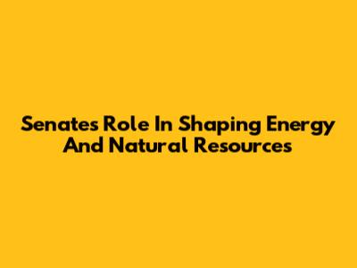 Senate's Role In Shaping Energy And Natural Resources