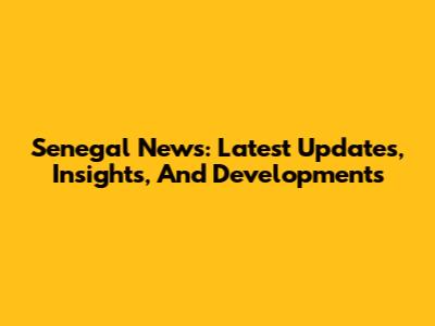 Senegal News: Latest Updates, Insights, And Developments
