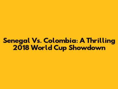 Senegal Vs. Colombia: A Thrilling 2018 World Cup Showdown