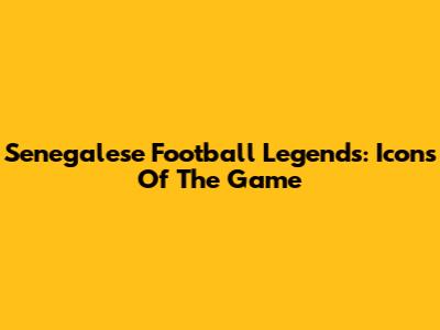 Senegalese Football Legends: Icons Of The Game