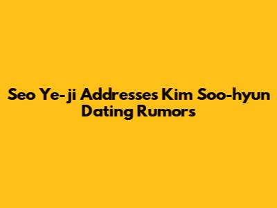 Seo Ye-ji Addresses Kim Soo-hyun Dating Rumors
