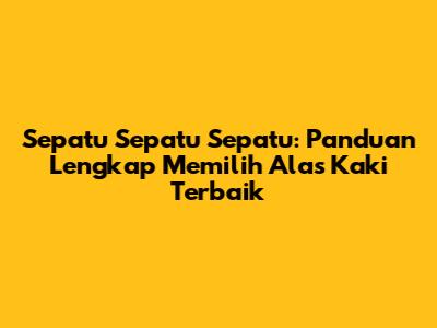 Sepatu Sepatu Sepatu: Panduan Lengkap Memilih Alas Kaki Terbaik