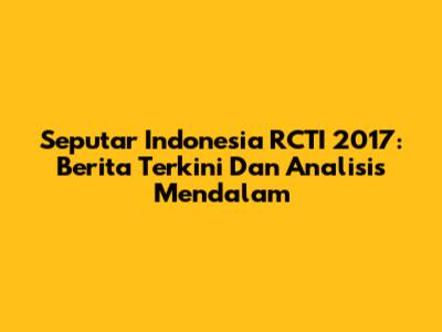 Seputar Indonesia RCTI 2017: Berita Terkini Dan Analisis Mendalam