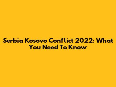 Serbia Kosovo Conflict 2022: What You Need To Know
