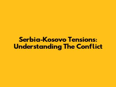 Serbia-Kosovo Tensions: Understanding The Conflict
