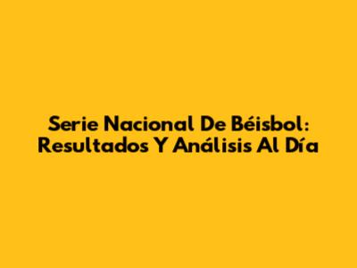 Serie Nacional De Béisbol: Resultados Y Análisis Al Día