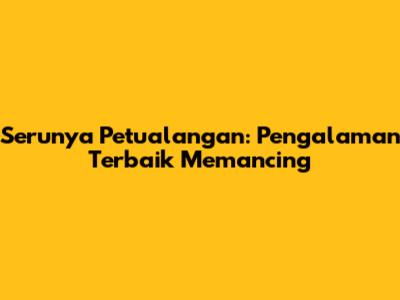 Serunya Petualangan: Pengalaman Terbaik Memancing