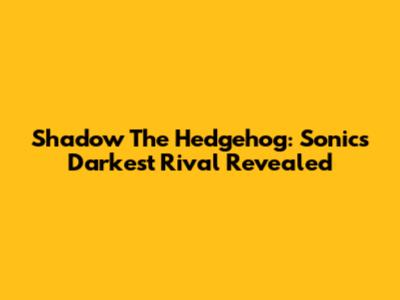 Shadow The Hedgehog: Sonic's Darkest Rival Revealed