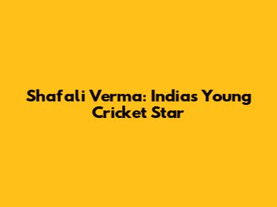 Shafali Verma: India's Young Cricket Star