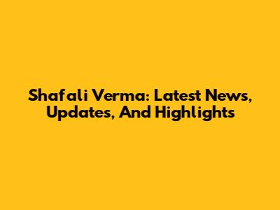 Shafali Verma: Latest News, Updates, And Highlights