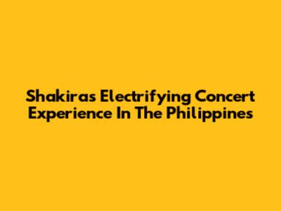 Shakira's Electrifying Concert Experience In The Philippines