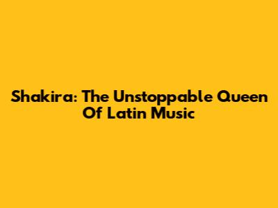 Shakira: The Unstoppable Queen Of Latin Music