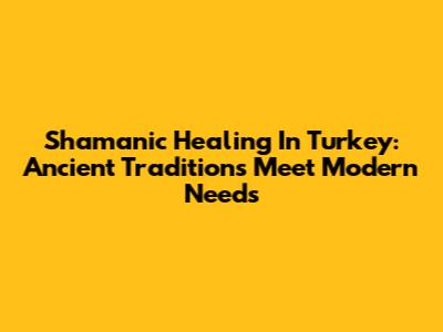 Shamanic Healing In Turkey: Ancient Traditions Meet Modern Needs
