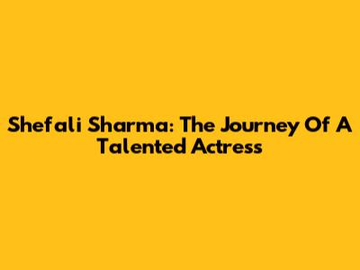 Shefali Sharma: The Journey Of A Talented Actress