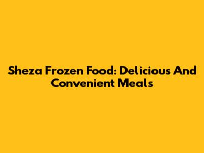 Sheza Frozen Food: Delicious And Convenient Meals