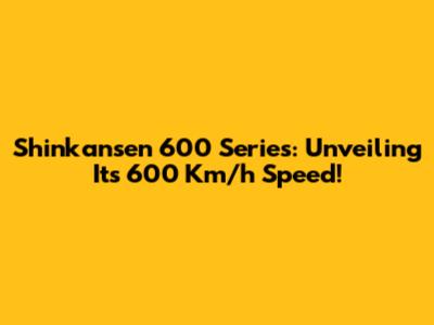 Shinkansen 600 Series: Unveiling Its 600 Km/h Speed!