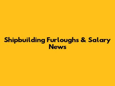 Shipbuilding Furloughs & Salary News
